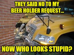 THEY SAID NO TO MY BEER HOLDER REQUEST... NOW WHO LOOKS STUPID? | made w/ Imgflip meme maker