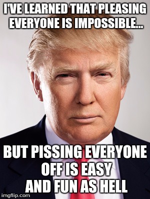 Fact of Life | I'VE LEARNED THAT PLEASING EVERYONE IS IMPOSSIBLE... BUT PISSING EVERYONE OFF IS EASY AND FUN AS HELL | image tagged in donald trump | made w/ Imgflip meme maker