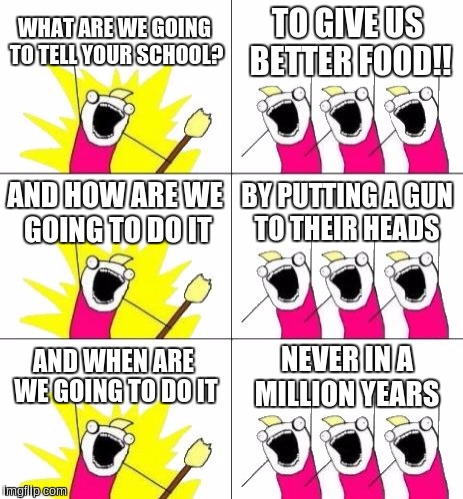 What Do We Want 3 | WHAT ARE WE GOING TO TELL YOUR SCHOOL? TO GIVE US BETTER FOOD!! AND HOW ARE WE GOING TO DO IT; BY PUTTING A GUN TO THEIR HEADS; AND WHEN ARE WE GOING TO DO IT; NEVER IN A MILLION YEARS | image tagged in memes,what do we want 3 | made w/ Imgflip meme maker