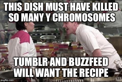 Gordon Ramsay | THIS DISH MUST HAVE KILLED SO MANY Y CHROMOSOMES; TUMBLR AND BUZZFEED WILL WANT THE RECIPE | image tagged in gordon ramsay | made w/ Imgflip meme maker