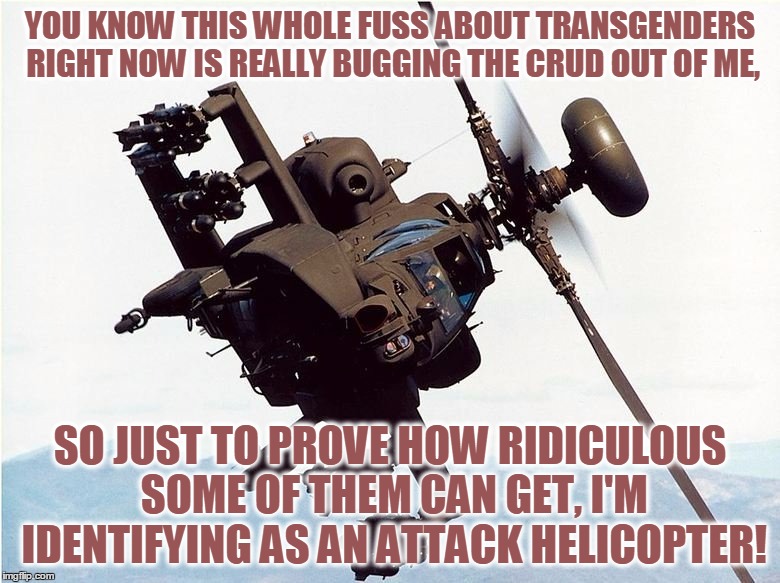 Seriously, Enough Is Enough, Please... | YOU KNOW THIS WHOLE FUSS ABOUT TRANSGENDERS RIGHT NOW IS REALLY BUGGING THE CRUD OUT OF ME, SO JUST TO PROVE HOW RIDICULOUS SOME OF THEM CAN GET, I'M IDENTIFYING AS AN ATTACK HELICOPTER! | image tagged in memes,funny,attack helicopter,transgender,gender identity,proving a point | made w/ Imgflip meme maker