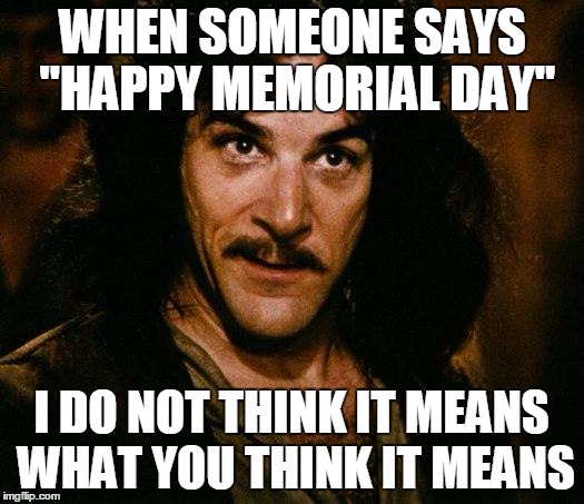 Have a not so happy Memorial Day | WHEN SOMEONE SAYS "HAPPY MEMORIAL DAY"; I DO NOT THINK IT MEANS WHAT YOU THINK IT MEANS | image tagged in memes,inigo montoya,memorial day,weekend,soldier,holiday | made w/ Imgflip meme maker