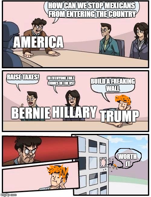 Boardroom Meeting Suggestion Meme | HOW CAN WE STOP MEXICANS FROM ENTERING THE COUNTRY; AMERICA; RAISE TAXES! ID EVERYONE THAT COMES IN THE US! BUILD A FREAKING WALL; HILLARY; TRUMP; BERNIE; WORTH IT | image tagged in memes,boardroom meeting suggestion | made w/ Imgflip meme maker