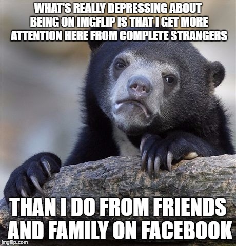 Even Though I only get a few views and a couple of upvotes most of the time | WHAT'S REALLY DEPRESSING ABOUT BEING ON IMGFLIP IS THAT I GET MORE ATTENTION HERE FROM COMPLETE STRANGERS; THAN I DO FROM FRIENDS AND FAMILY ON FACEBOOK | image tagged in memes,confession bear | made w/ Imgflip meme maker