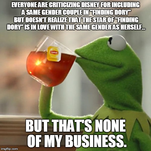 Finding Dory "controversy" | EVERYONE ARE CRITICIZING DISNEY FOR INCLUDING A SAME GENDER COUPLE IN "FINDING DORY" BUT DOESN'T REALIZE THAT THE STAR OF "FINDING DORY" IS IN LOVE WITH THE SAME GENDER AS HERSELF... BUT THAT'S NONE OF MY BUSINESS. | image tagged in memes,but thats none of my business,kermit the frog,disney,finding dory,lgbt | made w/ Imgflip meme maker