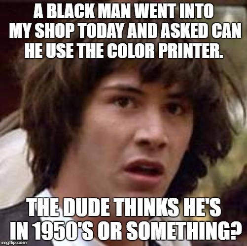 Conspiracy Keanu Meme | A BLACK MAN WENT INTO MY SHOP TODAY AND ASKED CAN HE USE THE COLOR PRINTER. THE DUDE THINKS HE'S IN 1950'S OR SOMETHING? | image tagged in memes,conspiracy keanu | made w/ Imgflip meme maker
