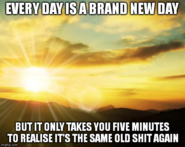 Same shit | EVERY DAY IS A BRAND NEW DAY; BUT IT ONLY TAKES YOU FIVE MINUTES TO REALISE IT'S THE SAME OLD SHIT AGAIN | image tagged in sunrise,memes | made w/ Imgflip meme maker