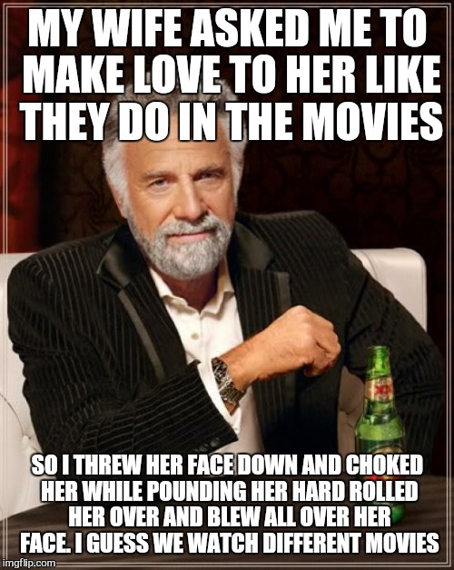 The Most Interesting Man In The World Meme | MY WIFE ASKED ME TO MAKE LOVE TO HER LIKE THEY DO IN THE MOVIES; SO I THREW HER FACE DOWN AND CHOKED HER WHILE POUNDING HER HARD ROLLED HER OVER AND BLEW ALL OVER HER FACE. I GUESS WE WATCH DIFFERENT MOVIES | image tagged in memes,the most interesting man in the world | made w/ Imgflip meme maker