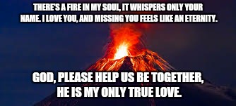 THERE'S A FIRE IN MY SOUL, IT WHISPERS ONLY YOUR NAME. I LOVE YOU, AND MISSING YOU FEELS LIKE AN ETERNITY. GOD, PLEASE HELP US BE TOGETHER, HE IS MY ONLY TRUE LOVE. | image tagged in god,missing,love,forever | made w/ Imgflip meme maker