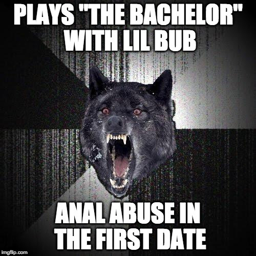 Insanity Wolf Meme | PLAYS "THE BACHELOR" WITH LIL BUB; ANAL ABUSE IN THE FIRST DATE | image tagged in memes,insanity wolf | made w/ Imgflip meme maker