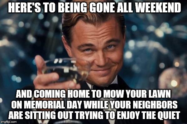 Leonardo Dicaprio Cheers Meme | HERE'S TO BEING GONE ALL WEEKEND; AND COMING HOME TO MOW YOUR LAWN ON MEMORIAL DAY WHILE YOUR NEIGHBORS ARE SITTING OUT TRYING TO ENJOY THE QUIET | image tagged in memes,leonardo dicaprio cheers | made w/ Imgflip meme maker