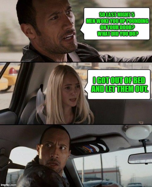 What the.... ?! | SO LAST NIGHT 5 MEN WOKE YOU UP POUNDING ON YOUR DOOR?  WHAT DID YOU DO? I GOT OUT OF BED AND LET THEM OUT. | image tagged in memes,the rock driving | made w/ Imgflip meme maker