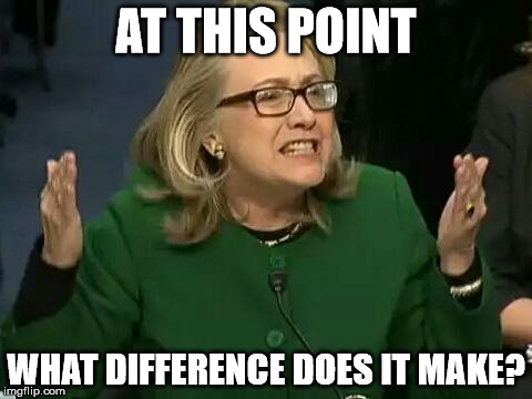 hillary what difference does it make | AT THIS POINT; WHAT DIFFERENCE DOES IT MAKE? | image tagged in hillary what difference does it make | made w/ Imgflip meme maker