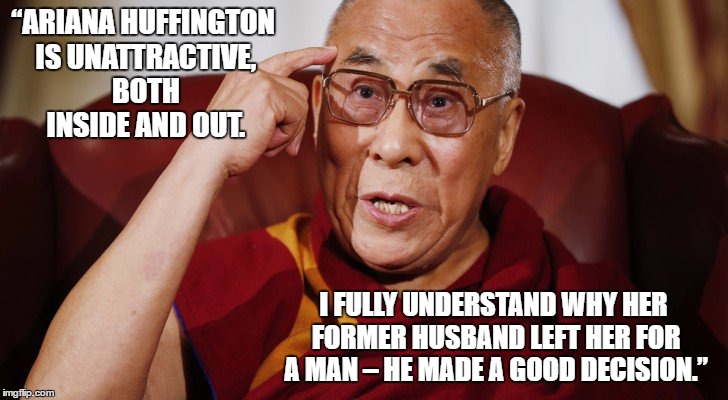 The Dalai Lama does Donald Trump | “ARIANA HUFFINGTON IS UNATTRACTIVE, BOTH INSIDE AND OUT. I FULLY UNDERSTAND WHY HER FORMER HUSBAND LEFT HER FOR A MAN – HE MADE A GOOD DECISION.” | image tagged in funny,satire,comedy,irony,donald trump,dalai-lama | made w/ Imgflip meme maker