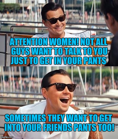 Leonardo Dicaprio Wolf Of Wall Street | ATTENTION WOMEN! NOT ALL GUYS WANT TO TALK TO YOU JUST TO GET IN YOUR PANTS; SOMETIMES THEY WANT TO GET INTO YOUR FRIENDS PANTS TOO! | image tagged in memes,leonardo dicaprio wolf of wall street | made w/ Imgflip meme maker