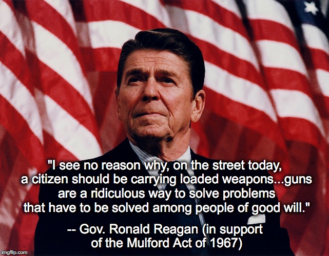 R's for Gun Control | "I see no reason why, on the street today, a citizen should be carrying loaded weapons...guns are a ridiculous way to solve problems that have to be solved among people of good will."; -- Gov. Ronald Reagan (in support of the Mulford Act of 1967) | image tagged in ronald reagan,gun control,hypocrisy,mulford act | made w/ Imgflip meme maker