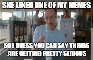 So I Guess You Can Say Things Are Getting Pretty Serious | SHE LIKED ONE OF MY MEMES; SO I GUESS YOU CAN SAY THINGS ARE GETTING PRETTY SERIOUS | image tagged in memes,so i guess you can say things are getting pretty serious | made w/ Imgflip meme maker