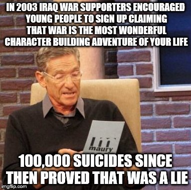 Maury Lie Detector Meme | IN 2003 IRAQ WAR SUPPORTERS ENCOURAGED YOUNG PEOPLE TO SIGN UP CLAIMING THAT WAR IS THE MOST WONDERFUL CHARACTER BUILDING ADVENTURE OF YOUR LIFE; 100,000 SUICIDES SINCE THEN PROVED THAT WAS A LIE | image tagged in memes,maury lie detector,AdviceAnimals | made w/ Imgflip meme maker