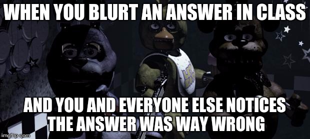 Dat moment when: |  WHEN YOU BLURT AN ANSWER IN CLASS; AND YOU AND EVERYONE ELSE NOTICES THE ANSWER WAS WAY WRONG | image tagged in five nights at freddy's,fnaf,whoops,wrong answer | made w/ Imgflip meme maker