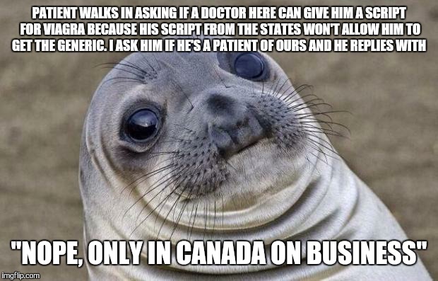 Awkward Moment Sealion | PATIENT WALKS IN ASKING IF A DOCTOR HERE CAN GIVE HIM A SCRIPT FOR VIAGRA BECAUSE HIS SCRIPT FROM THE STATES WON'T ALLOW HIM TO GET THE GENERIC. I ASK HIM IF HE'S A PATIENT OF OURS AND HE REPLIES WITH; "NOPE, ONLY IN CANADA ON BUSINESS" | image tagged in memes,awkward moment sealion | made w/ Imgflip meme maker