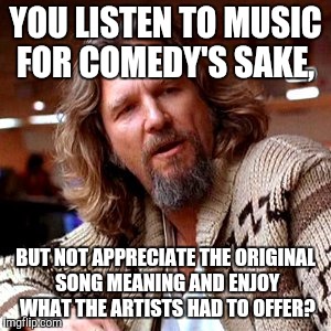 I'm looking at you, Weird Al fans | YOU LISTEN TO MUSIC FOR COMEDY'S SAKE, BUT NOT APPRECIATE THE ORIGINAL SONG MEANING AND ENJOY WHAT THE ARTISTS HAD TO OFFER? | image tagged in memes,confused lebowski | made w/ Imgflip meme maker