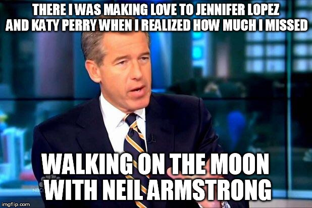 Brian Williams Was There 2 Meme | THERE I WAS MAKING LOVE TO JENNIFER LOPEZ AND KATY PERRY WHEN I REALIZED HOW MUCH I MISSED; WALKING ON THE MOON WITH NEIL ARMSTRONG | image tagged in memes,brian williams was there 2 | made w/ Imgflip meme maker