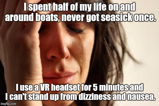 Truly amazing technology. They just really need to work on smoother movement. | I spent half of my life on and around boats, never got seasick once. I use a VR headset for 5 minutes and I can't stand up from dizziness and nausea. | image tagged in memes,first world problems,oculus,vr,virtual reality | made w/ Imgflip meme maker