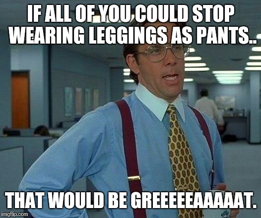 That Would Be Great | IF ALL OF YOU COULD STOP WEARING LEGGINGS AS PANTS.. THAT WOULD BE GREEEEEAAAAAT. | image tagged in memes,that would be great,funny | made w/ Imgflip meme maker