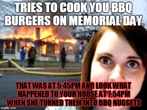 Based On A True Story (BBQ Fails) | TRIES TO COOK YOU BBQ BURGERS ON MEMORIAL DAY; THAT WAS AT 5:45PM AND LOOK WHAT HAPPENED TO YOUR HOUSE AT 7:54PM WHEN SHE TURNED THEM INTO BBQ NUGGETS | image tagged in disaster overly attached girlfriend | made w/ Imgflip meme maker
