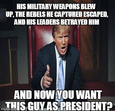 AND NOW YOU WANT THIS GUY AS PRESIDENT? HIS MILITARY WEAPONS BLEW UP, THE REBELS HE CAPTURED ESCAPED, AND HIS LEADERS BETRAYED HIM | made w/ Imgflip meme maker