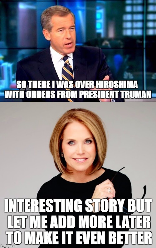 "Fair, Balanced, and Unbiased" News Media | SO THERE I WAS OVER HIROSHIMA WITH ORDERS FROM PRESIDENT TRUMAN; INTERESTING STORY BUT LET ME ADD MORE LATER TO MAKE IT EVEN BETTER | image tagged in brian williams was there,katie couric,news | made w/ Imgflip meme maker