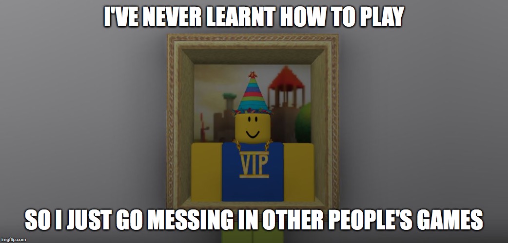 ROBLOX Noob | I'VE NEVER LEARNT HOW TO PLAY; SO I JUST GO MESSING IN OTHER PEOPLE'S GAMES | image tagged in roblox noob | made w/ Imgflip meme maker