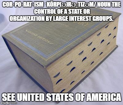 Dictionary | COR·PO·RAT·ISM
ˈKÔRP(Ə)RƏˌTIZƏM/
NOUN
THE CONTROL OF A STATE OR ORGANIZATION BY LARGE INTEREST GROUPS. SEE UNITED STATES OF AMERICA | image tagged in dictionary | made w/ Imgflip meme maker