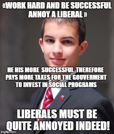 yes "annoyed"... | «WORK HARD AND BE SUCCESSFUL ANNOY A LIBERAL »; HE HIS MORE  SUCCESSFUL  THEREFORE PAYS MORE TAXES FOR THE GOUVERMENT TO INVEST IN SOCIAL PROGRAMS; LIBERALS MUST BE QUITE ANNOYED INDEED! | image tagged in college conservative,liberals | made w/ Imgflip meme maker