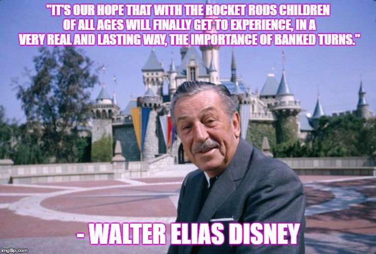 WaltDisney | "IT'S OUR HOPE THAT WITH THE ROCKET RODS CHILDREN OF ALL AGES WILL FINALLY GET TO EXPERIENCE, IN A VERY REAL AND LASTING WAY, THE IMPORTANCE OF BANKED TURNS."; - WALTER ELIAS DISNEY | image tagged in waltdisney | made w/ Imgflip meme maker