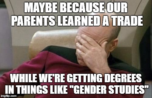 Captain Picard Facepalm Meme | MAYBE BECAUSE OUR PARENTS LEARNED A TRADE WHILE WE'RE GETTING DEGREES IN THINGS LIKE "GENDER STUDIES" | image tagged in memes,captain picard facepalm | made w/ Imgflip meme maker