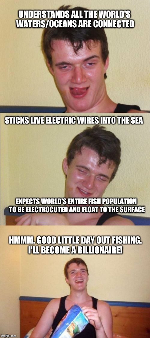 C̶a̶t̶c̶h̶ ̶o̶f̶ ̶t̶h̶e̶ ̶d̶a̶y̶ Catch of the Century. Even better than Moby Dick! | UNDERSTANDS ALL THE WORLD'S WATERS/OCEANS ARE CONNECTED; STICKS LIVE ELECTRIC WIRES INTO THE SEA; EXPECTS WORLD'S ENTIRE FISH POPULATION TO BE ELECTROCUTED AND FLOAT TO THE SURFACE; HMMM. GOOD LITTLE DAY OUT FISHING. I'LL BECOME A BILLIONAIRE! | image tagged in 10 guy bad pun,fishing,dreams,goals,idiot,lol | made w/ Imgflip meme maker