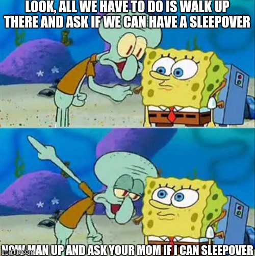 Talk To Spongebob | LOOK, ALL WE HAVE TO DO IS WALK UP THERE AND ASK IF WE CAN HAVE A SLEEPOVER; NOW MAN UP AND ASK YOUR MOM IF I CAN SLEEPOVER | image tagged in memes,talk to spongebob | made w/ Imgflip meme maker