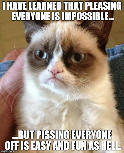 Fact of Life | I HAVE LEARNED THAT PLEASING EVERYONE IS IMPOSSIBLE... ...BUT PISSING EVERYONE OFF IS EASY AND FUN AS HELL. | image tagged in memes,grumpy cat,meme,funny meme | made w/ Imgflip meme maker