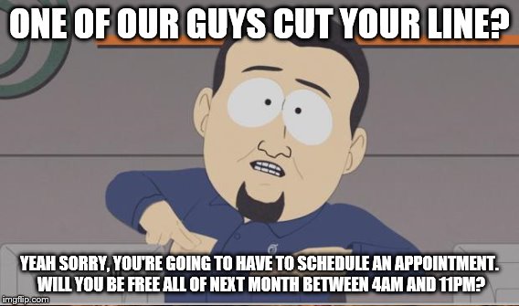 ONE OF OUR GUYS CUT YOUR LINE? YEAH SORRY, YOU'RE GOING TO HAVE TO SCHEDULE AN APPOINTMENT. WILL YOU BE FREE ALL OF NEXT MONTH BETWEEN 4AM A | made w/ Imgflip meme maker