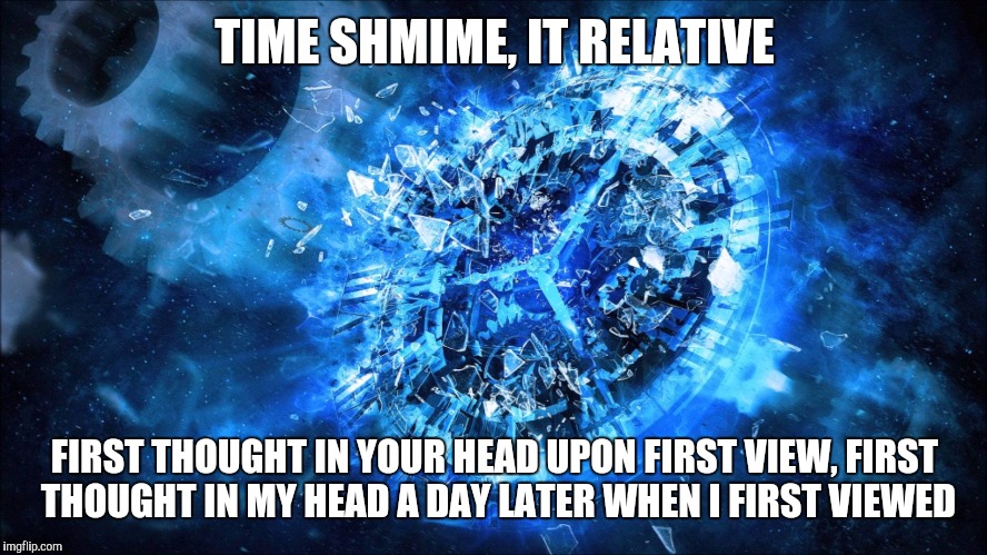 TIME SHMIME, IT RELATIVE FIRST THOUGHT IN YOUR HEAD UPON FIRST VIEW, FIRST THOUGHT IN MY HEAD A DAY LATER WHEN I FIRST VIEWED | made w/ Imgflip meme maker