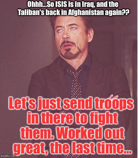 Face You Make Robert Downey Jr Meme | Ohhh...So ISIS is in Iraq, and the Taliban's back in Afghanistan again?? Let's just send troops in there to fight them. Worked out great, the last time... | image tagged in memes,face you make robert downey jr | made w/ Imgflip meme maker