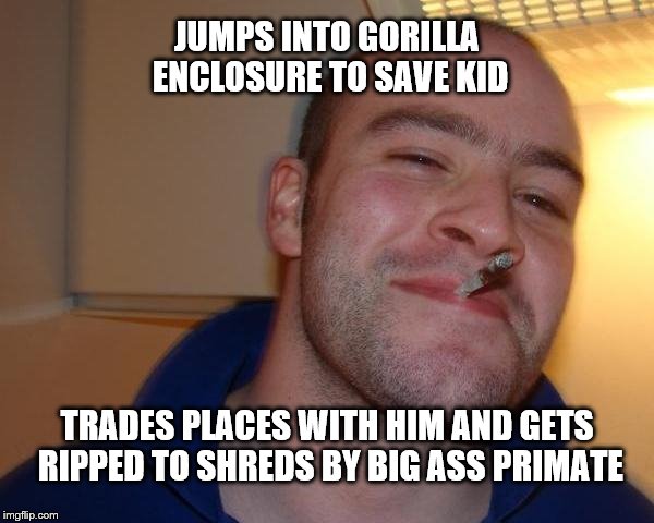 He really is a good guy | JUMPS INTO GORILLA ENCLOSURE TO SAVE KID; TRADES PLACES WITH HIM AND GETS RIPPED TO SHREDS BY BIG ASS PRIMATE | image tagged in good guy greg | made w/ Imgflip meme maker