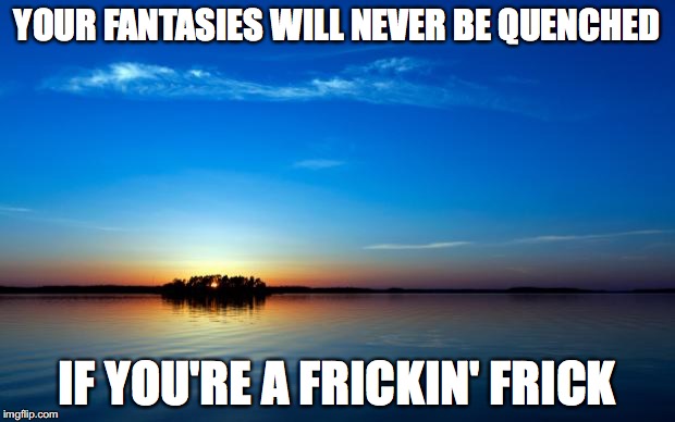 frickin frick | YOUR FANTASIES WILL NEVER BE QUENCHED; IF YOU'RE A FRICKIN' FRICK | image tagged in inspirational quote | made w/ Imgflip meme maker