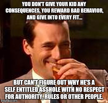 Jon Hamm mad men | YOU DON'T GIVE YOUR KID ANY CONSEQUENCES, YOU REWARD BAD BEHAVIOR, AND GIVE INTO EVERY FIT... BUT CAN'T FIGURE OUT WHY HE'S A SELF ENTITLED ASSHOLE WITH NO RESPECT FOR AUTHORITY, RULES OR OTHER PEOPLE. | image tagged in jon hamm mad men | made w/ Imgflip meme maker