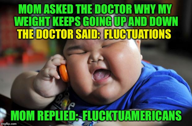 Fluctuations  | MOM ASKED THE DOCTOR WHY MY WEIGHT KEEPS GOING UP AND DOWN; THE DOCTOR SAID:  FLUCTUATIONS; MOM REPLIED:  FLUCKTUAMERICANS | image tagged in fat asian kid,memes,funny,asians,flucktuations | made w/ Imgflip meme maker