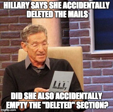 Maury Lie Detector Meme | HILLARY SAYS SHE ACCIDENTALLY DELETED THE MAILS; DID SHE ALSO ACCIDENTALLY EMPTY THE "DELETED" SECTION? | image tagged in memes,maury lie detector | made w/ Imgflip meme maker