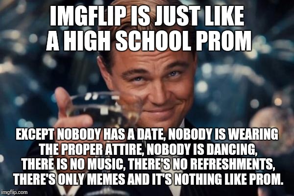 Leonardo Dicaprio Cheers Meme | IMGFLIP IS JUST LIKE A HIGH SCHOOL PROM; EXCEPT NOBODY HAS A DATE, NOBODY IS WEARING THE PROPER ATTIRE, NOBODY IS DANCING, THERE IS NO MUSIC, THERE'S NO REFRESHMENTS, THERE'S ONLY MEMES AND IT'S NOTHING LIKE PROM. | image tagged in memes,leonardo dicaprio cheers | made w/ Imgflip meme maker