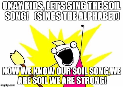 X All The Y | OKAY KIDS, LET'S SING THE SOIL SONG!   (SINGS THE ALPHABET); NOW WE KNOW OUR SOIL SONG,WE ARE SOIL WE ARE STRONG! | image tagged in memes,x all the y | made w/ Imgflip meme maker