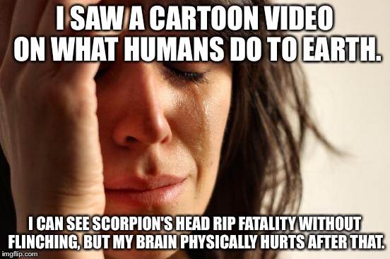 First World Problems | I SAW A CARTOON VIDEO ON WHAT HUMANS DO TO EARTH. I CAN SEE SCORPION'S HEAD RIP FATALITY WITHOUT FLINCHING, BUT MY BRAIN PHYSICALLY HURTS AFTER THAT. | image tagged in memes,first world problems,earth | made w/ Imgflip meme maker